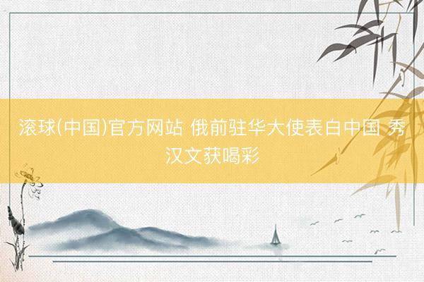 滚球(中国)官方网站 俄前驻华大使表白中国 秀汉文获喝彩