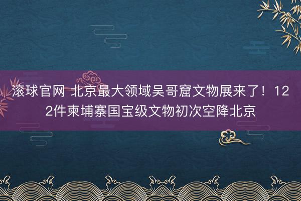 滚球官网 北京最大领域吴哥窟文物展来了！122件柬埔寨国宝级文物初次空降北京