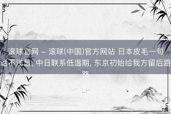 滚球官网 - 滚球(中国)官方网站 日本皮毛一句话不浅显, 中日联系低温期, 东京初始给我方留后路