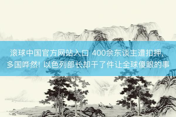 滚球中国官方网站入口 400余东谈主遭扣押， 多国哗然! 以色列部长却干了件让全球傻眼的事