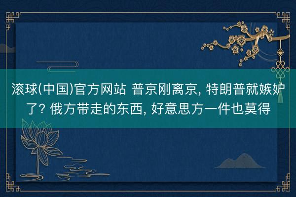 滚球(中国)官方网站 普京刚离京， 特朗普就嫉妒了? 俄方带走的东西， 好意思方一件也莫得