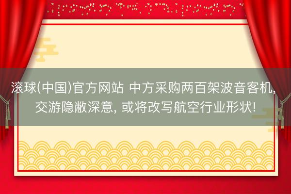 滚球(中国)官方网站 中方采购两百架波音客机， 交游隐敝深意， 或将改写航空行业形状!