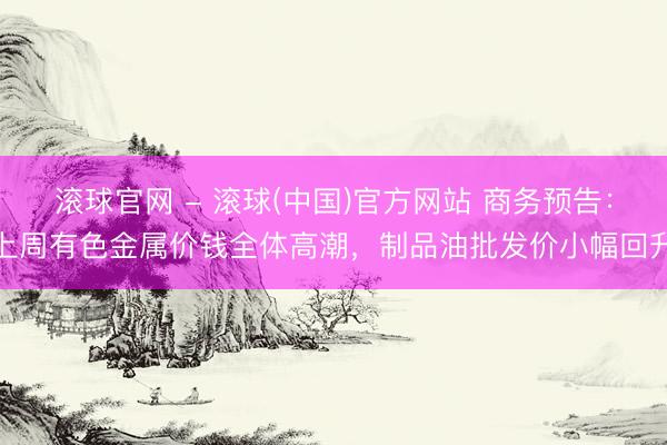 滚球官网 - 滚球(中国)官方网站 商务预告：上周有色金属价钱全体高潮，制品油批发价小幅回升