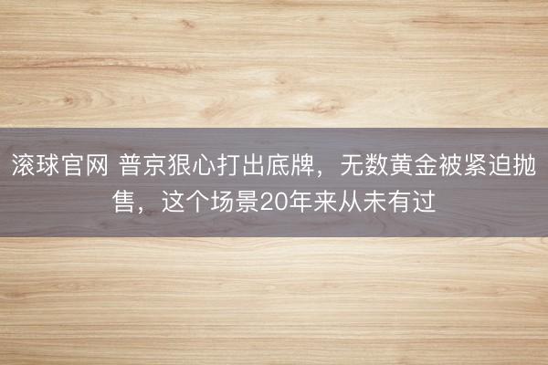 滚球官网 普京狠心打出底牌，无数黄金被紧迫抛售，这个场景20年来从未有过