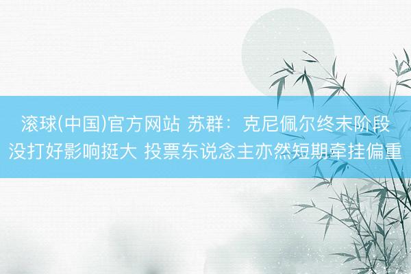 滚球(中国)官方网站 苏群：克尼佩尔终末阶段没打好影响挺大 投票东说念主亦然短期牵挂偏重