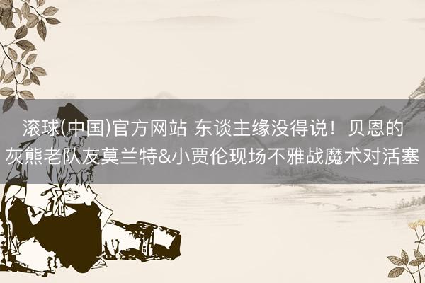 滚球(中国)官方网站 东谈主缘没得说！贝恩的灰熊老队友莫兰特&小贾伦现场不雅战魔术对活塞
