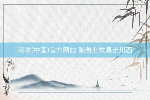 滚球(中国)官方网站 随着北牧星走川西