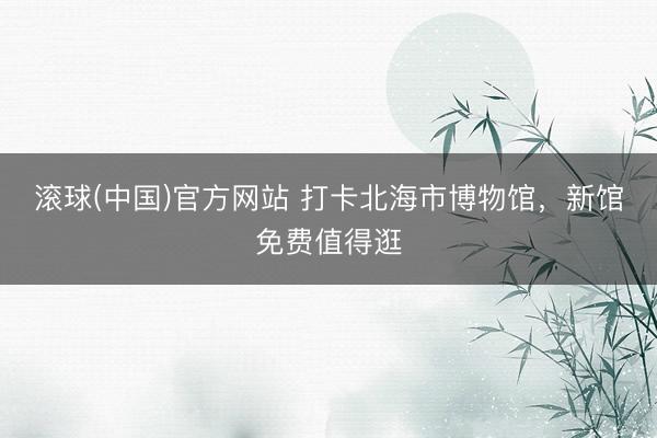 滚球(中国)官方网站 打卡北海市博物馆，新馆免费值得逛