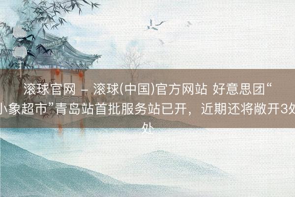 滚球官网 - 滚球(中国)官方网站 好意思团“小象超市”青岛站首批服务站已开,近期还将敞开3处
