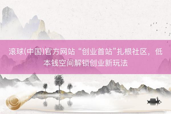 滚球(中国)官方网站 “创业首站”扎根社区，低本钱空间解锁创业新玩法