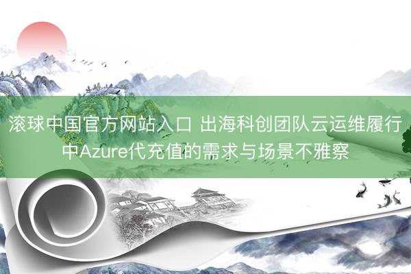 滚球中国官方网站入口 出海科创团队云运维履行中Azure代充值的需求与场景不雅察