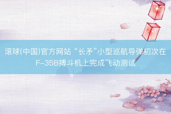 滚球(中国)官方网站 “长矛”小型巡航导弹初次在F-35B搏斗机上完成飞动测试