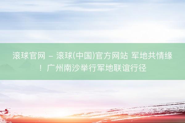 滚球官网 - 滚球(中国)官方网站 军地共情缘！广州南沙举行军地联谊行径
