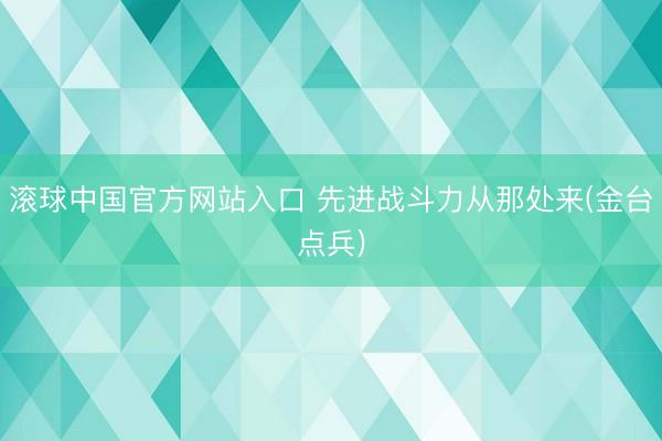 滚球中国官方网站入口 先进战斗力从那处来(金台点兵)