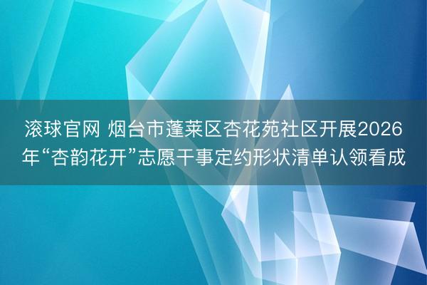滚球官网 烟台市蓬莱区杏花苑社区开展2026年“杏韵花开”志愿干事定约形状清单认领看成