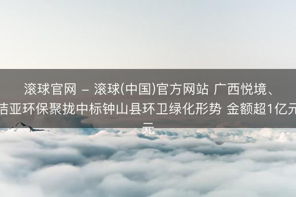 滚球官网 - 滚球(中国)官方网站 广西悦境、洁亚环保聚拢中标钟山县环卫绿化形势 金额超1亿元