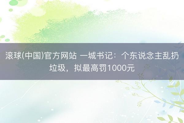 滚球(中国)官方网站 一城书记：个东说念主乱扔垃圾，拟最高罚1000元
