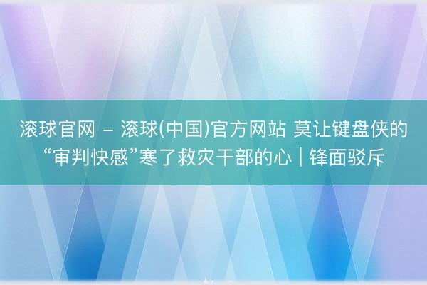 滚球官网 - 滚球(中国)官方网站 莫让键盘侠的“审判快感”寒了救灾干部的心 | 锋面驳斥