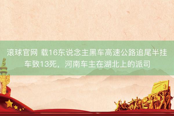 滚球官网 载16东说念主黑车高速公路追尾半挂车致13死，河南车主在湖北上的派司