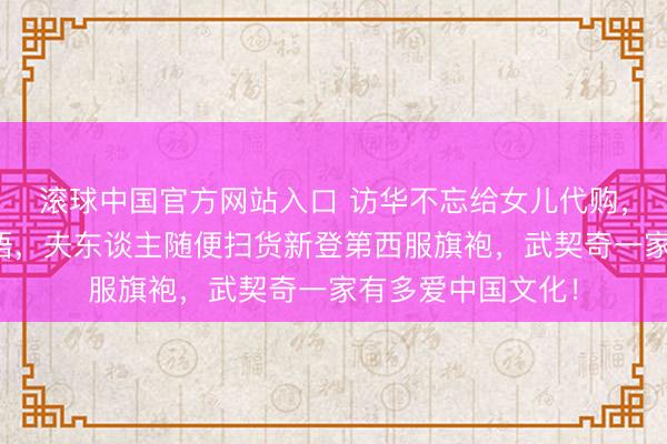 滚球中国官方网站入口 访华不忘给女儿代购，自曝女儿在学中语，夫东谈主随便扫货新登第西服旗袍，武契奇一家有多爱中国文化！