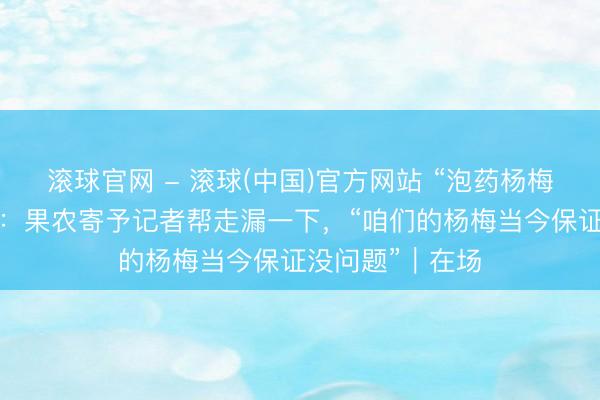滚球官网 - 滚球(中国)官方网站 “泡药杨梅”风云后的产地：果农寄予记者帮走漏一下，“咱们的杨梅当今保证没问题”｜在场