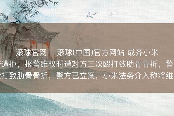 滚球官网 - 滚球(中国)官方网站 成齐小米车主遇细小剐蹭提议理赔遭拒，报警维权时遭对方三次殴打致肋骨骨折，警方已立案，小米法务介入称将维权到底