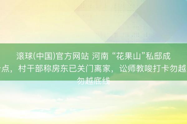 滚球(中国)官方网站 河南 “花果山”私邸成打卡点，村干部称房东已关门离家，讼师教唆打卡勿越底线