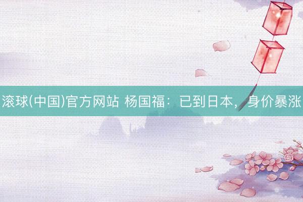 滚球(中国)官方网站 杨国福:已到日本,身价暴涨