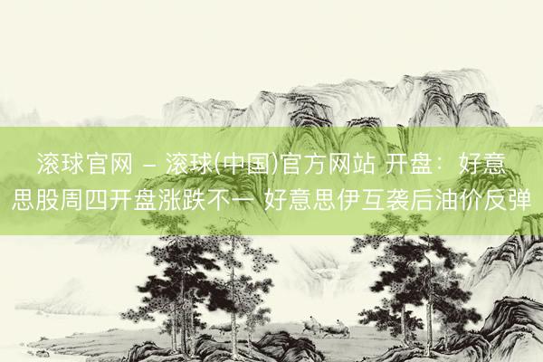 滚球官网 - 滚球(中国)官方网站 开盘：好意思股周四开盘涨跌不一 好意思伊互袭后油价反弹