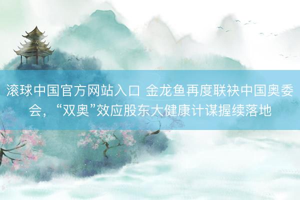 滚球中国官方网站入口 金龙鱼再度联袂中国奥委会，“双奥”效应股东大健康计谋握续落地