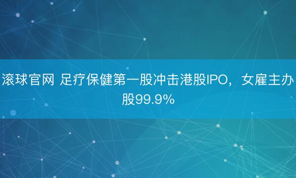 滚球官网 足疗保健第一股冲击港股IPO，女雇主办股99.9%