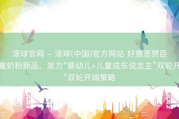 滚球官网 - 滚球(中国)官方网站 好意思赞臣推出儿童奶粉新品，发力“婴幼儿+儿童成东说念主”双轮开端策略