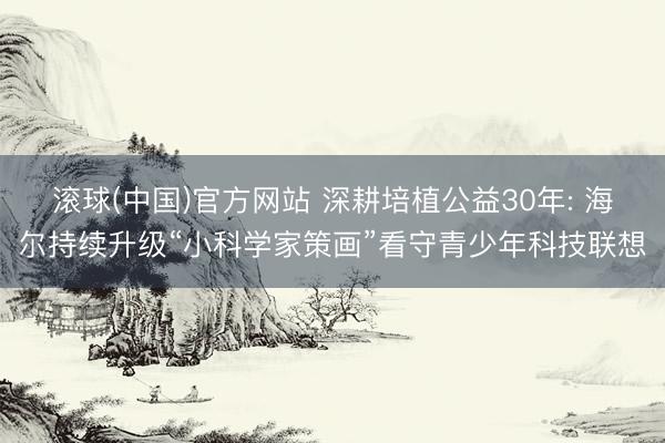 滚球(中国)官方网站 深耕培植公益30年: 海尔持续升级“小科学家策画”看守青少年科技联想
