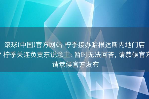 滚球(中国)官方网站 柠季接办哈根达斯内地门店业务? 柠季关连负责东说念主: 暂时无法回答， 请恭候官方发布