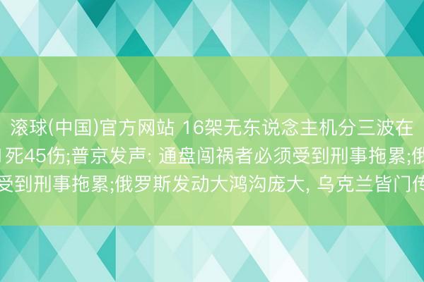 滚球(中国)官方网站 16架无东说念主机分三波在校园内爆炸， 致学生21死45伤;普京发声: 通盘闯祸者必须受到刑事拖累;俄罗斯发动大鸿沟庞大， 乌克兰皆门传出剧烈爆炸声