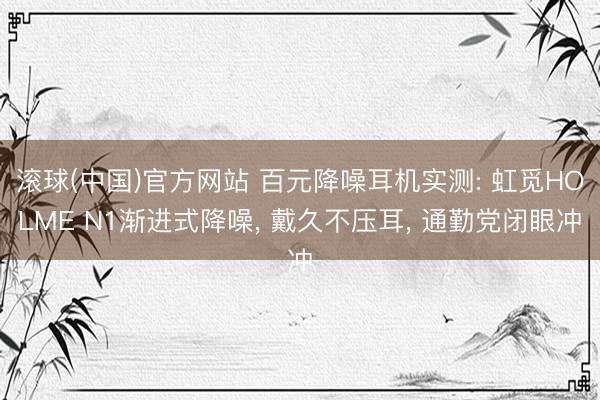 滚球(中国)官方网站 百元降噪耳机实测: 虹觅HOLME N1渐进式降噪, 戴久不压耳, 通勤党闭眼冲