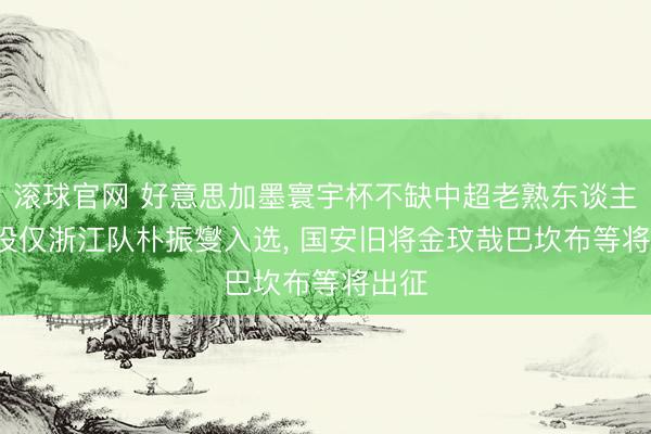 滚球官网 好意思加墨寰宇杯不缺中超老熟东谈主: 现役仅浙江队朴振燮入选， 国安旧将金玟哉巴坎布等将出征