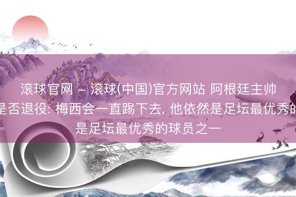 滚球官网 - 滚球(中国)官方网站 阿根廷主帅复兴梅西是否退役: 梅西会一直踢下去， 他依然是足坛最优秀的球员之一