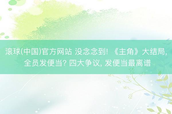 滚球(中国)官方网站 没念念到! 《主角》大结局, 全员发便当? 四大争议, 发便当最离谱