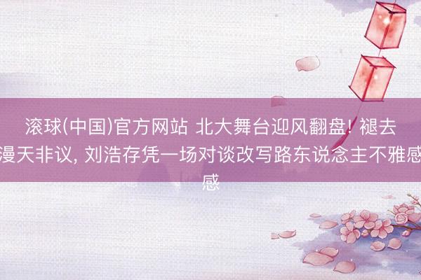 滚球(中国)官方网站 北大舞台迎风翻盘! 褪去漫天非议， 刘浩存凭一场对谈改写路东说念主不雅感