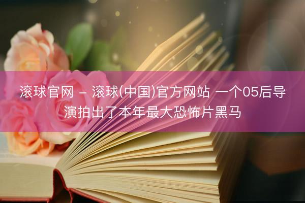 滚球官网 - 滚球(中国)官方网站 一个05后导演拍出了本年最大恐怖片黑马