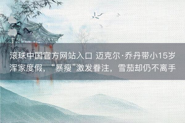 滚球中国官方网站入口 迈克尔·乔丹带小15岁浑家度假，“暴瘦”激发眷注，雪茄却仍不离手