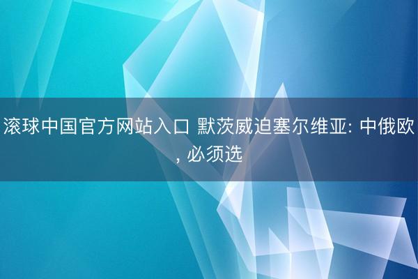 滚球中国官方网站入口 默茨威迫塞尔维亚: 中俄欧， 必须选
