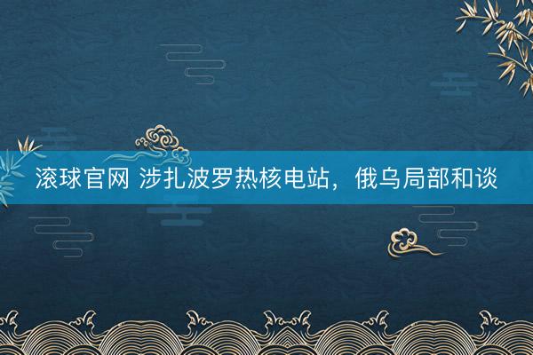 滚球官网 涉扎波罗热核电站，俄乌局部和谈