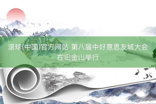 滚球(中国)官方网站 第八届中好意思友城大会在旧金山举行