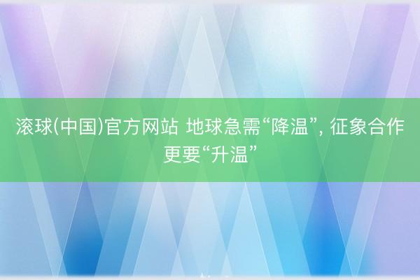 滚球(中国)官方网站 地球急需“降温”， 征象合作更要“升温”