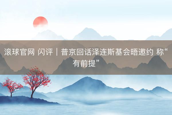 滚球官网 闪评｜普京回话泽连斯基会晤邀约 称“有前提”