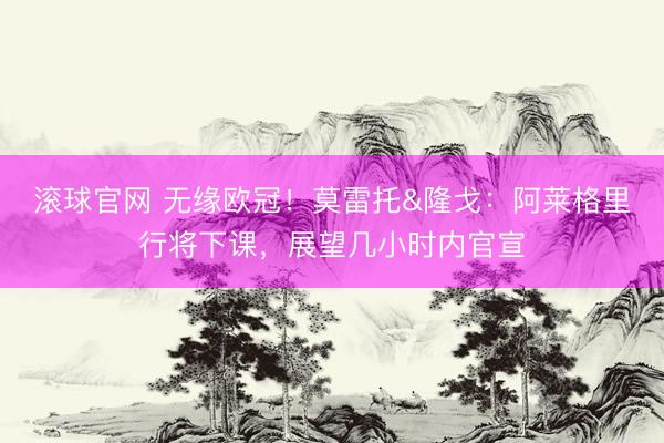 滚球官网 无缘欧冠！莫雷托&隆戈：阿莱格里行将下课，展望几小时内官宣