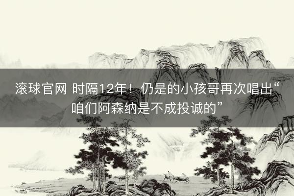 滚球官网 时隔12年！仍是的小孩哥再次唱出“咱们阿森纳是不成投诚的”