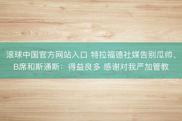 滚球中国官方网站入口 特拉福德社媒告别瓜帅、B席和斯通斯：得益良多 感谢对我严加